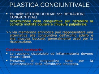 PLASTICA CONGIUNTIVALE




Es. nelle USTIONI OCULARI con RETRAZIONI
CONGIUNTIVALI
ricostruzione della congiuntiva per ristabilire la
corretta motilità oculare e chiusura palpebrale.

>>>la membrana amniotica può rappresentare una
alternativa alla congiuntiva dell’occhio adelfo e
alla mucosa buccale, generalmente usati per la
ricostruzione.
Condizioni necessarie:
 La reazione cicatriziale ed infiammatoria devono
essere silenti
 Presenza
di
congiuntiva
sana
per
la
colonizzazione della membrana innestata.

 