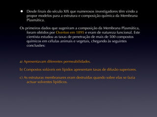 Desde finais do século XIX que numerosos investigadores têm vindo a propor modelos para a estrutura e composição química da Membrana Plasmática. Os primeiros dados que sugeriram a composição da Membrana Plasmática, foram obtidos por  Overton em 1895   e eram de natureza funcional. Este cientista estudou as taxas de penetração de mais de 500 compostos químicos em células animais e vegetais, chegando às seguintes conclusões: a ) Apresentavam diferentes permeabilidades. b) Compostos solúveis em lípidos apresentam taxas de difusão superiores. c) As estruturas membranares eram destruídas quando sobre elas se fazia actuar solventes lipídicos. 