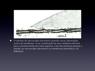 O advento do microscópio electrónico permitiu novas informações acerca da membrana. A sua visualização foi uma condição essencial para o esclarecimento de certos aspectos. Uma das primeiras pessoas a estudar (ao microscópio electrónico) as membranas plasmáticas, foi Robertson 