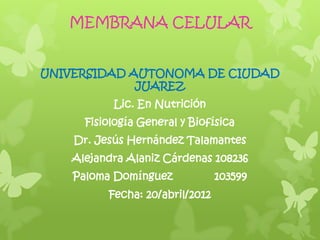 MEMBRANA CELULAR


UNIVERSIDAD AUTONOMA DE CIUDAD
             JUAREZ
          Lic. En Nutrición
     Fisiología General y Biofísica
    Dr. Jesús Hernández Talamantes
   Alejandra Alaniz Cárdenas 108236
    Paloma Domínguez             103599
          Fecha: 20/abril/2012
 