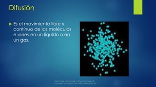 Difusión
 Es el movimiento libre y
contínuo de las moléculas
e iones en un líquido o en
un gas.

 