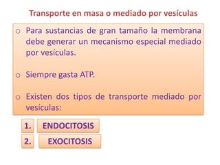 Transporte en masa o mediado por vesículas
o Para sustancias de gran tamaño la membrana
  debe generar un mecanismo especial mediado
  por vesículas.

o Siempre gasta ATP.

o Existen dos tipos de transporte mediado por
  vesículas:
  1.   ENDOCITOSIS
  2.    EXOCITOSIS
 
