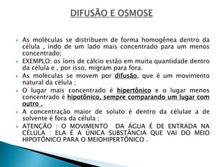  As moléculas se distribuem de forma homogênea dentro da
célula , indo de um lado mais concentrado para um menos
concentrado;
 EXEMPLO: os íons de cálcio estão em muita quantidade dentro
da célula e , por isso, migram para fora.
 As moléculas se movem por difusão, que é um movimento
natural da célula ;
 O lugar mais concentrado é hipertônico e o lugar menos
concentrado é hipotônico, sempre comparando um lugar com
outro .
 A concentração maior de soluto é dentro da célulae a de
solvente é fora da célula ;
 ATENÇÃO : O MOVIMENTO DA ÁGUA É DE ENTRADA NA
CÉLULA : ELA É A ÚNICA SUBSTÂNCIA QUE VAI DO MEIO
HIPOTÔNICO PARA O MEIOHIPERTÔNICO .
 