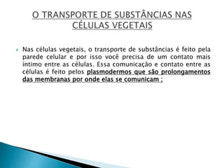  Nas células vegetais, o transporte de substâncias é feito pela
parede celular e por isso você precisa de um contato mais
íntimo entre as células. Essa comunicação e contato entre as
células é feito pelos plasmodermos que são prolongamentos
das membranas por onde elas se comunicam ;
 