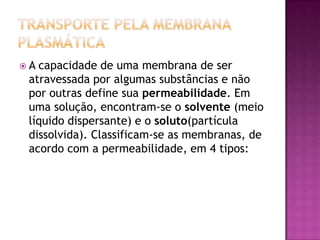  A capacidade de uma membrana de ser
atravessada por algumas substâncias e não
por outras define sua permeabilidade. Em
uma solução, encontram-se o solvente (meio
líquido dispersante) e o soluto(partícula
dissolvida). Classificam-se as membranas, de
acordo com a permeabilidade, em 4 tipos:
 