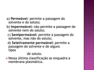 a) Permeável: permite a passagem do
solvente e do soluto;
b) Impermeável: não permite a passagem do
solvente nem do soluto;
c) Semipermeável: permite a passagem do
solvente, mas não do soluto;
d) Seletivamente permeável: permite a
passagem do solvente e de alguns
tipos
de soluto.
 Nessa última classificação se enquadra a
membrana plasmática.
 