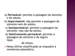 a) Permeável: permite a passagem do solvente
e do soluto;
b) Impermeável: não permite a passagem do
solvente nem do soluto;
c) Semipermeável: permite a passagem do
solvente, mas não do soluto;
d) Seletivamente permeável: permite a
passagem do solvente e de alguns
tipos
de soluto.
 Nessa última classificação se enquadra a
membrana plasmática.
 