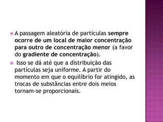 A passagem aleatória de partículas sempre
ocorre de um local de maior concentração
para outro de concentração menor (a favor
do gradiente de concentração).
 Isso se dá até que a distribuição das
partículas seja uniforme. A partir do
momento em que o equilíbrio for atingido, as
trocas de substâncias entre dois meios
tornam-se proporcionais.
 