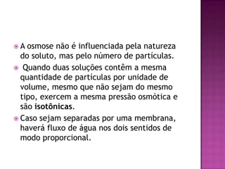  A osmose não é influenciada pela natureza
do soluto, mas pelo número de partículas.
 Quando duas soluções contêm a mesma
quantidade de partículas por unidade de
volume, mesmo que não sejam do mesmo
tipo, exercem a mesma pressão osmótica e
são isotônicas.
 Caso sejam separadas por uma membrana,
haverá fluxo de água nos dois sentidos de
modo proporcional.
 