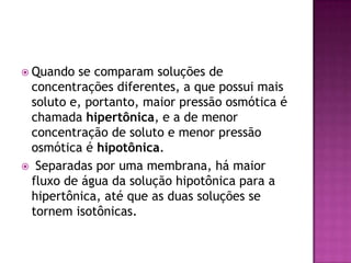  Quando se comparam soluções de
concentrações diferentes, a que possui mais
soluto e, portanto, maior pressão osmótica é
chamada hipertônica, e a de menor
concentração de soluto e menor pressão
osmótica é hipotônica.
 Separadas por uma membrana, há maior
fluxo de água da solução hipotônica para a
hipertônica, até que as duas soluções se
tornem isotônicas.
 