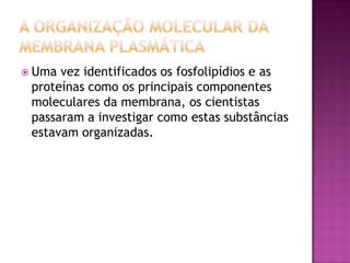  Uma vez identificados os fosfolipídios e as
proteínas como os principais componentes
moleculares da membrana, os cientistas
passaram a investigar como estas substâncias
estavam organizadas.
 