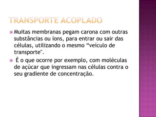  Muitas membranas pegam carona com outras
substâncias ou íons, para entrar ou sair das
células, utilizando o mesmo “veículo de
transporte".
 É o que ocorre por exemplo, com moléculas
de açúcar que ingressam nas células contra o
seu gradiente de concentração.
 