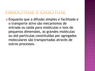  Enquanto que a difusão simples e facilitada e
o transporte ativo são mecanismos de
entrada ou saída para moléculas e íons de
pequenas dimensões, as grandes moléculas
ou até partículas constituídas por agregados
moleculares são transportadas através de
outros processos.
 