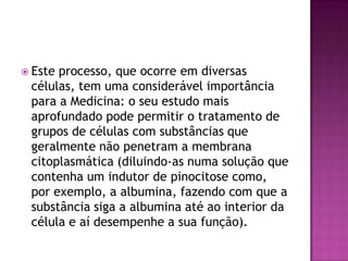  Este processo, que ocorre em diversas
células, tem uma considerável importância
para a Medicina: o seu estudo mais
aprofundado pode permitir o tratamento de
grupos de células com substâncias que
geralmente não penetram a membrana
citoplasmática (diluindo-as numa solução que
contenha um indutor de pinocitose como,
por exemplo, a albumina, fazendo com que a
substância siga a albumina até ao interior da
célula e aí desempenhe a sua função).
 