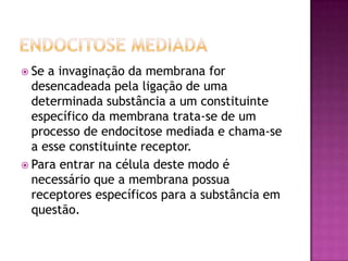  Se a invaginação da membrana for
desencadeada pela ligação de uma
determinada substância a um constituinte
específico da membrana trata-se de um
processo de endocitose mediada e chama-se
a esse constituinte receptor.
 Para entrar na célula deste modo é
necessário que a membrana possua
receptores específicos para a substância em
questão.
 
