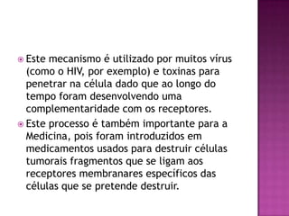  Este mecanismo é utilizado por muitos vírus
(como o HIV, por exemplo) e toxinas para
penetrar na célula dado que ao longo do
tempo foram desenvolvendo uma
complementaridade com os receptores.
 Este processo é também importante para a
Medicina, pois foram introduzidos em
medicamentos usados para destruir células
tumorais fragmentos que se ligam aos
receptores membranares específicos das
células que se pretende destruir.
 