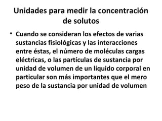 Unidades para medir la concentración 
de solutos 
• Cuando se consideran los efectos de varias 
sustancias fisiológicas y las interacciones 
entre éstas, el número de moléculas cargas 
eléctricas, o las partículas de sustancia por 
unidad de volumen de un líquido corporal en 
particular son más importantes que el mero 
peso de la sustancia por unidad de volumen 
 