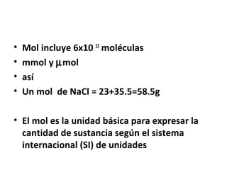 • Mol incluye 6x10 23 moléculas 
• mmol y mmol 
• así 
• Un mol de NaCl = 23+35.5=58.5g 
• El mol es la unidad básica para expresar la 
cantidad de sustancia según el sistema 
internacional (SI) de unidades 
 