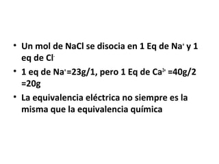 • Un mol de NaCl se disocia en 1 Eq de Na+ y 1 
eq de Cl- 
• 1 eq de Na+ =23g/1, pero 1 Eq de Ca2+ =40g/2 
=20g 
• La equivalencia eléctrica no siempre es la 
misma que la equivalencia química 
 