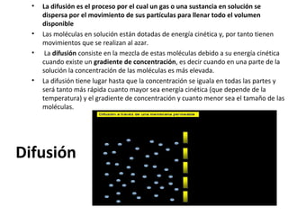 • La difusión es el proceso por el cual un gas o una sustancia en solución se 
dispersa por el movimiento de sus partículas para llenar todo el volumen 
disponible 
• Las moléculas en solución están dotadas de energía cinética y, por tanto tienen 
movimientos que se realizan al azar. 
• La difusión consiste en la mezcla de estas moléculas debido a su energía cinética 
cuando existe un gradiente de concentración, es decir cuando en una parte de la 
solución la concentración de las moléculas es más elevada. 
• La difusión tiene lugar hasta que la concentración se iguala en todas las partes y 
será tanto más rápida cuanto mayor sea energía cinética (que depende de la 
temperatura) y el gradiente de concentración y cuanto menor sea el tamaño de las 
moléculas. 
Difusión 
 