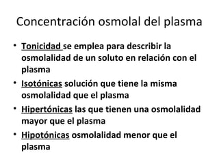 Concentración osmolal del plasma 
• Tonicidad se emplea para describir la 
osmolalidad de un soluto en relación con el 
plasma 
• Isotónicas solución que tiene la misma 
osmolalidad que el plasma 
• Hipertónicas las que tienen una osmolalidad 
mayor que el plasma 
• Hipotónicas osmolalidad menor que el 
plasma 
 