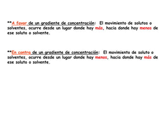 **A favor de un gradiente de concentración: El movimiento de solutos o
solventes, ocurre desde un lugar donde hay más, hacia donde hay menos de
ese soluto o solvente.



**En contra de un gradiente de concentración: El movimiento de soluto o
solventes, ocurre desde un lugar donde hay menos, hacia donde hay más de
ese soluto o solvente.
 