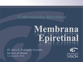 Instituto de laVisión “Enfermedades Maculares” MembranaEpiretinal Dr. Jairo E. Rodríguez Lizondro Servicio deRetina 1 de diciembre 2010 