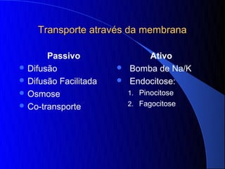 Transporte através da membrana

       Passivo                 Ativo
 Difusão                 Bomba de Na/K
 Difusão Facilitada      Endocitose:
 Osmose                   1. Pinocitose
 Co-transporte            2. Fagocitose
 