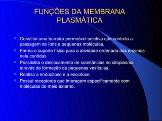 FUNÇÕES DA MEMBRANA
              PLASMÁTICA

   Constitui uma barreira permeável seletiva que controla a
    passagem de íons e pequenas moléculas.
   Forma o suporte físico para a atividade ordenada das enzimas
    nela contidas
   Possibilita o deslocamento de substâncias no citoplasma
    através da formação de pequenas vesículas.
   Realiza a endocitose e a exocitose.
   Possui receptores que interagem especificamente com
    moléculas do meio externo.
 