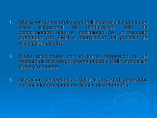 Alteración de los procesos familiares, relacionados con crisis situacional de maduración, falta de conocimientos ante el nacimiento de un neonato prematuro con EMH e interrupción del proceso de vinculación afectiva. Duelo relacionado con el parto inesperado de un neonato de alto riesgo, prematuridad y EMH pronóstico grave y/o muerte. Alteración del bienestar: dolor y ansiedad generados por las intervenciones médicas y de enfermería  
