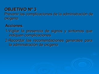 OBJETIVO Nº 3 Prevenir las complicaciones de la administración de oxígeno Acciones.   1-Vigilar la presencia de signos y síntomas que indiquen complicaciones 2-Recordar las recomendaciones generales para la administración de oxígeno   
