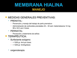    MEDIDAS GENERALES PREVENTIVAS:
     PRENATAL:
      ▪ Prevención y manejo del trabajo de parto prematuro
      ▪ Administración de corticoides prenatales 24 – 34 sem: betametasona 12 mg
        IM c/ 24 h por 2 dosis
     PERINATAL:
      ▪ Prevención y tratamiento de asfixia
   TERAPÉUTICA:
     Surfactante exógeno:
      ▪ < 1200 gr: 4ml por dosis
      ▪ > 1200 gr: 4ml/kg/dosis


     oxigenoterapia
 