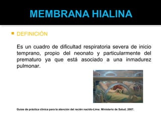    DEFINICIÓN

    Es un cuadro de dificultad respiratoria severa de inicio
    temprano, propio del neonato y particularmente del
    prematuro ya que está asociado a una inmadurez
    pulmonar.




    Guías de práctica clínica para la atención del recién nacido-Lima: Ministerio de Salud; 2007.
 