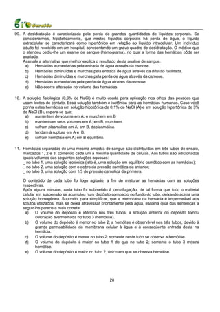 09. A desidratação é caracterizada pela perda de grandes quantidades de líquidos corporais. Se
    considerarmos, hipoteticamente, que nestes líquidos corporais há perda de água, o líquido
    extracelular se caracterizará como hipertônico em relação ao líquido intracelular. Um indivíduo
    adulto foi recebido em um hospital, apresentando um grave quadro de desidratação. O médico que
    o atendeu pediu-lhe um exame de sangue (hemograma), no qual a forma das hemácias pôde ser
    avaliada.
    Assinale a alternativa que melhor explica o resultado desta análise de sangue.
     a)    Hemácias aumentadas pela entrada de água através da osmose.
     b)    Hemácias diminuídas e murchas pela entrada de água através da difusão facilitada.
     c)    Hemácias diminuídas e murchas pela perda de água através da osmose.
     d)    Hemácias aumentadas pela perda de água através da osmose.
     e)    Não ocorre alteração no volume das hemácias

10. A solução fisiológica (0,9% de NaCl) é muito usada para aplicação nos olhos das pessoas que
    usam lentes de contato. Essa solução também é isotônica para as hemácias humanas. Caso você
    ponha estas hemácias em solução hipotônica de 0,1% de NaCl (A) e em solução hipertônica de 3%
    de NaCl (B), espera-se que:
     a)   aumentem de volume em A; e murchem em B
     b)   mantenham seus volumes em A; em B, murchem.
     c)   sofram plasmólise em A; em B, deplasmólise.
     d)   tendam à ruptura em A e B.
     e)   sofram hemólise em A; em B equilíbrio.

11. Hemácias separadas de uma mesma amostra de sangue são distribuídas em três tubos de ensaio,
    marcados 1, 2 e 3, contendo cada um a mesma quantidade de células. Aos tubos são adicionados
    iguais volumes das seguintes soluções aquosas:
    _ no tubo 1, uma solução isotônica (isto é, uma solução em equilíbrio osmótico com as hemácias);
    _ no tubo 2, uma solução com o dobro da pressão osmótica da anterior;
    _ no tubo 3, uma solução com 1/3 de pressão osmótica da primeira.

    O conteúdo de cada tubo foi logo agitado, a fim de misturar as hemácias com as soluções
    respectivas.
    Após alguns minutos, cada tubo foi submetido à centrifugação, de tal forma que todo o material
    celular em suspensão se acumulou num depósito compacto no fundo do tubo, deixando acima uma
    solução homogênea. Supondo, para simplificar, que a membrana da hemácia é impermeável aos
    solutos utilizados, mas se deixa atravessar prontamente pela água, escolha qual das sentenças a
    seguir lhe parece a mais correta:
     a)    O volume do depósito é idêntico nos três tubos; a solução anterior do depósito tomou
           coloração avermelhada no tubo 3 (hemólise).
     b)    O volume do depósito é menor no tubo 2; a hemólise é observável nos três tubos, devido à
           grande permeabilidade da membrana celular à água e à conseqüente entrada desta na
           hemácia.
     c)    O volume do depósito é menor no tubo 2; somente neste tubo se observa a hemólise.
     d)    O volume do depósito é maior no tubo 1 do que no tubo 2; somente o tubo 3 mostra
           hemólise.
     e)    O volume do depósito é maior no tubo 2, único em que se observa hemólise.




                                                   20
 