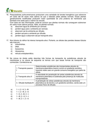 16. Pesquisadores norte-americanos produziram uma variedade de tomate transgênico que sobrevive
    em solos até 50 vezes mais salinos do que o tolerado pelas plantas normais. Essas plantas
    geneticamente modificadas produzem maior quantidade de uma proteína de membrana que
    bombeia íons sódio para o interior do vacúolo.
    Com base em tais informações, pode-se concluir que plantas normais não conseguem sobreviver
    em solos muito salinos porque, neles, as plantas normais:
     a)    absorvem água do ambiente por osmose.
     b)    perdem água para o ambiente por osmose.
     c)    absorvem sal do ambiente por difusão.
     d)    perdem sal para o ambiente por difusão.
     e)    perdem água e absorvem sal por transporte ativo.

17. Nos túbulos do néfron há intenso transporte ativo. Portanto, as células das paredes desses túbulos
    são ricas em:
     a)    mitocôndrias.
     b)    DNA.
     c)    lisossomos.
     d)    ribossomos.
     e)    retículo endoplasmático.

18. Na coluna da direita estão descritas três formas de transporte de substâncias através de
    membranas e na coluna da esquerda os termos com que essas formas de transporte são
    conhecidas. Correlacione-as.

                                        Determinadas substâncias são transportadas através da
            1. Transporte passivo       membrana plasmática mesmo contra um gradiente osmótico,
            I                           havendo neste caso um grande consumo energético por parte da
                                        célula.
                                        A velocidade de penetração de certas substâncias através da
            2. Transporte ativo II      membrana plasmática é acelerada pela presença de moléculas
                                        transportadoras.
                                        A penetração de várias substâncias através da membrana
            3. Difusão facilitada III   plasmática se dá devido a um gradiente osmótico, sendo este um
                                        processo físico de difusão.

     a)     1 - I, 2 - II, 3 - III.
     b)     1 - I, 2 - III, 3 - II.
     c)     1 - II, 2 - III, 3 - I.
     d)     1 - III, 2 - II, 3 - I.
     e)     1 - III, 2 - I, 3 - II.




                                                      22
 