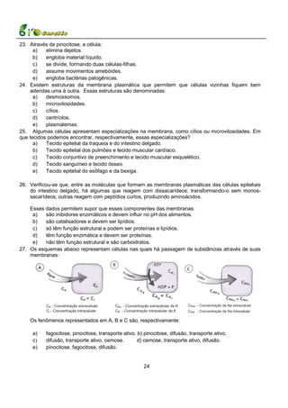 23. Através da pinocitose, a célula:
      a)   elimina dejetos.
      b)   engloba material líquido.
      c)   se divide, formando duas células-filhas.
      d)   assume movimentos amebóides.
      e)   engloba bactérias patogênicas.
24. Existem estruturas da membrana plasmática que permitem que células vizinhas fiquem bem
    aderidas uma à outra. Essas estruturas são denominadas:
      a)   desmossomos.
      b)   microvilosidades.
      c)   cílios.
      d)   centríolos.
      e)   plasmalemas.
25. Algumas células apresentam especializações na membrana, como cílios ou microvilosidades. Em
que tecidos podemos encontrar, respectivamente, essas especializações?
      a)   Tecido epitelial da traqueia e do intestino delgado.
      b)   Tecido epitelial dos pulmões e tecido muscular cardíaco.
      c)   Tecido conjuntivo de preenchimento e tecido muscular esquelético.
      d)   Tecido sanguíneo e tecido ósseo.
      e)   Tecido epitelial do esôfago e da bexiga.

26. Verificou-se que, entre as moléculas que formam as membranas plasmáticas das células epiteliais
    do intestino delgado, há algumas que reagem com dissacarídeos, transformando-o sem monos-
    sacarídeos; outras reagem com peptídios curtos, produzindo aminoácidos.

    Esses dados permitem supor que esses componentes das membranas:
     a)   são inibidores enzimáticos e devem influir no pH dos alimentos.
     b)   são catalisadores e devem ser lipídios.
     c)   só têm função estrutural e podem ser proteínas e lipídios.
     d)   têm função enzimática e devem ser proteínas.
     e)   não têm função estrutural e são carboidratos.
27. Os esquemas abaixo representam células nas quais há passagem de substâncias através de suas
    membranas:




           Ce - Concentração extracelular   Cke - Concentração extracelular de K   CNae - Concentração de Na extracelular
           Ci - Concentração intracelular   Cki - Concentração intracelular de K   CNai - Concentração de Na intracelular

    Os fenômenos representados em A, B e C são, respectivamente:

     a)   fagocitose, pinocitose, transporte ativo. b) pinocitose, difusão, transporte ativo.
     c)   difusão, transporte ativo, osmose.        d) osmose, transporte ativo, difusão.
     e)   pinocitose, fagocitose, difusão.


                                                            24
 
