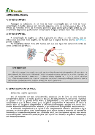 TRANSPORTE PASSIVO

1) DIFUSÃO SIMPLES

      Passagem de substâncias de um meio de maior concentração para um meio de menor
concentração. A difusão é possível com moléculas pequenas, como, por exemplo, água, o CO2 e o O2.
Difusão de moléculas através da membrana plasmática pode ocorrer pela porção lipídica ou pelo
envolvimento de proteínas que funcionam como um canal de ligação entre os meios intra e extracelular.

a) DIFUSÃO GASOSA

      A concentração de oxigênio na célula é pequena em relação ao meio externo, pois as
mitocôndrias consomem muito oxigênio. Isto faz com que o oxigênio do meio externo, por difusão,
penetre na célula.
      As mitocôndrias liberam muito CO2 fazendo com que este fique mais concentrado dentro da
célula, saindo desta por difusão.




       NÃO ESQUECER!

       Quanto menor for a partícula, mais facilmente esta penetrará na célula. Gases, água e
 sais minerais se difundem facilmente. Macromoléculas como proteínas e polissacarídeos só
 conseguem atravessar a membrana por outros meios. Apesar de a água e os sais minerais
 não apresentarem afinidade com as moléculas de lipídios da membrana plasmática, eles a
 atravessam com facilidade, pois são moléculas muito pequenas.



b) OSMOSE (DIFUSÃO DE ÁGUA)

     Considere a seguinte experiência:

      Em um recipiente com dois compartimentos, separados um do outro por uma membrana
semipermeável, coloca-se a mesma quantidade de água. No compartimento A, colocam-se 10 gramas
de açúcar e no B, 20 gramas. Dessa forma, o compartimento A fica com uma solução menos
concentrada do que o B. Diz-se, então, que a solução do compartimento A é hipotônica em relação à
solução do B; e a solução do compartimento B é hipertônica em relação à solução do A. Nesse caso,
existem dois meios com concentrações diferentes, o que corresponde a um gradiente de concentração.
      A membrana semipermeável que separa os dois compartimentos permite a passagem da água
(solvente) de um lado para o outro, porém impede que o açúcar (soluto) a atravesse por se tratar de
uma molécula excessivamente grande. Será observada, então, uma passagem de água do meio menos
concentrado para o de maior concentração (de A para B) com uma tendência a igualar a concentração
dos dois compartimentos.

                                                    3
 