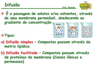 Difusão                        Prof. Emanuel


 É a passagem de solutos e/ou solventes, através
 de uma membrana permeável, obedecendo ao
 gradiente de concentração


Tipos:
a) Difusão simples – Compostos passam através da
  matriz lipídica
b) Difusão facilitada – Compostos passam através
  de proteínas da membrana (Canais iônicos e
  permeases)
 
