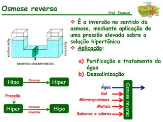 Osmose reversa                                 Prof. Emanuel


                             É a inversão no sentido da
                            osmose, mediante aplicação de
                            uma pressão elevada sobre a
                            solução hipertônica
                             Aplicação:

                              a) Purificação e tratamento da
                                 água
                              b) Dessalinização
          Osmose
 Hipo               Hiper




                                                        Osmose reversa
                                         Água
                                         Sal
Pressão
                               Microrganismos
          Osmose                       Metais
 Hiper    reversa
                    Hipo
                              Sabores e odores
 