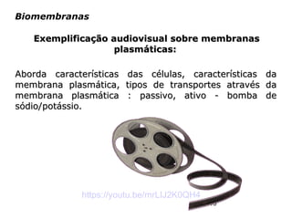 19
Biomembranas
Aborda características das células, características daAborda características das células, características da
membrana plasmática, tipos de transportes através damembrana plasmática, tipos de transportes através da
membrana plasmática : passivo, ativo - bomba demembrana plasmática : passivo, ativo - bomba de
sódio/potássio.sódio/potássio.
https://youtu.be/mrLIJ2K0QH4
Exemplificação audiovisual sobre membranasExemplificação audiovisual sobre membranas
plasmáticas:plasmáticas:
 