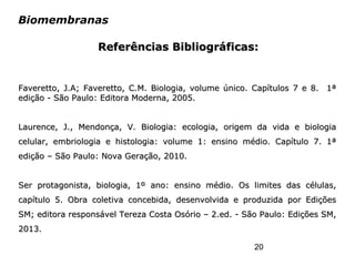 20
Biomembranas
Faveretto, J.A; Faveretto, C.M. Biologia, volume único. Capítulos 7 e 8. 1ªFaveretto, J.A; Faveretto, C.M. Biologia, volume único. Capítulos 7 e 8. 1ª
edição - São Paulo: Editora Moderna, 2005.edição - São Paulo: Editora Moderna, 2005.
Laurence, J., Mendonça, V. Biologia: ecologia, origem da vida e biologiaLaurence, J., Mendonça, V. Biologia: ecologia, origem da vida e biologia
celular, embriologia e histologia: volume 1: ensino médio. Capítulo 7. 1ªcelular, embriologia e histologia: volume 1: ensino médio. Capítulo 7. 1ª
edição – São Paulo: Nova Geração, 2010.edição – São Paulo: Nova Geração, 2010.
Ser protagonista, biologia, 1º ano: ensino médio. Os limites das células,Ser protagonista, biologia, 1º ano: ensino médio. Os limites das células,
capítulo 5. Obra coletiva concebida, desenvolvida e produzida por Ediçõescapítulo 5. Obra coletiva concebida, desenvolvida e produzida por Edições
SM; editora responsável Tereza Costa Osório – 2.ed. - São Paulo: Edições SM,SM; editora responsável Tereza Costa Osório – 2.ed. - São Paulo: Edições SM,
2013.2013.
Referências Bibliográficas:Referências Bibliográficas:
 