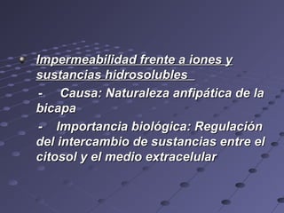 Impermeabilidad frente a iones yImpermeabilidad frente a iones y
sustancias hidrosolublessustancias hidrosolubles
- Causa: Naturaleza anfipática de la- Causa: Naturaleza anfipática de la
bicapabicapa
- Importancia biológica: Regulación- Importancia biológica: Regulación
del intercambio de sustancias entre eldel intercambio de sustancias entre el
citosol y el medio extracelularcitosol y el medio extracelular
 