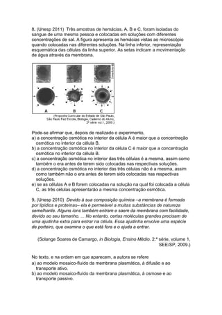 8. (Unesp 2011) Três amostras de hemácias, A, B e C, foram isoladas do
sangue de uma mesma pessoa e colocadas em soluções com diferentes
concentrações de sal. A figura apresenta as hemácias vistas ao microscópio
quando colocadas nas diferentes soluções. Na linha inferior, representação
esquemática das células da linha superior. As setas indicam a movimentação
de água através da membrana.
Pode-se afirmar que, depois de realizado o experimento,
a) a concentração osmótica no interior da célula A é maior que a concentração
osmótica no interior da célula B.
b) a concentração osmótica no interior da célula C é maior que a concentração
osmótica no interior da célula B.
c) a concentração osmótica no interior das três células é a mesma, assim como
também o era antes de terem sido colocadas nas respectivas soluções.
d) a concentração osmótica no interior das três células não é a mesma, assim
como também não o era antes de terem sido colocadas nas respectivas
soluções.
e) se as células A e B forem colocadas na solução na qual foi colocada a célula
C, as três células apresentarão a mesma concentração osmótica.
9. (Unesp 2010) Devido à sua composição química –a membrana é formada
por lipídios e proteínas– ela é permeável a muitas substâncias de natureza
semelhante. Alguns íons também entram e saem da membrana com facilidade,
devido ao seu tamanho. ... No entanto, certas moléculas grandes precisam de
uma ajudinha extra para entrar na célula. Essa ajudinha envolve uma espécie
de porteiro, que examina o que está fora e o ajuda a entrar.
(Solange Soares de Camargo, in Biologia, Ensino Médio. 2.ª série, volume 1,
SEE/SP, 2009.)
No texto, e na ordem em que aparecem, a autora se refere
a) ao modelo mosaico-fluído da membrana plasmática, à difusão e ao
transporte ativo.
b) ao modelo mosaico-fluído da membrana plasmática, à osmose e ao
transporte passivo.
 