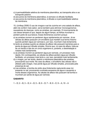c) à permeabilidade seletiva da membrana plasmática, ao transporte ativo e ao
transporte passivo.
d) aos poros da membrana plasmática, à osmose e à difusão facilitada.
e) aos poros da membrana plasmática, à difusão e à permeabilidade seletiva
da membrana.
10. (Unifesp 2008) O uso de vinagre e sal de cozinha em uma salada de alface,
além de conferir mais sabor, serve também para eliminar microorganismos
causadores de doenças, como as amebas, por exemplo. O inconveniente do
uso desse tempero é que, depois de algum tempo, as folhas murcham e
perdem parte de sua textura. Esses fenômenos ocorrem porque
a) as amebas morrem ao perderem água rapidamente por osmose. Já as
células da alface possuem um envoltório que mantém sua forma mesmo
quando perdem água por osmose e, por isso, murcham mais lentamente.
b) tanto as amebas quanto as células da alface não possuem barreiras para a
perda de água por difusão simples. Ocorre que, no caso da alface, trata-se
de um tecido e não de um único organismo e, portanto, a desidratação é
notada mais tardiamente.
c) as amebas morrem ao perderem água por osmose, um processo mais
rápido. Em contrapartida, as células da alface perdem água por difusão
facilitada, um processo mais lento e, por isso, percebido mais tardiamente.
d) o vinagre, por ser ácido, destrói a membrana plasmática das amebas,
provocando sua morte. No caso da alface, o envoltório das células não é
afetado pelo vinagre, mas perde água por difusão simples, provocada pela
presença do sal.
e) nas amebas, a bomba de sódio atua fortemente capturando esse íon
presente no sal, provocando a entrada excessiva de água e causando a
morte desses organismos. As células da alface não possuem tal bomba e
murcham por perda de água por osmose.
GABARITO
1 – D; 2 – B; 3 – D; 4 – D; 5 – B; 6 – D; 7 – B; 8 – E; 9 – A; 10 – A
 