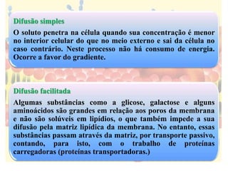 Difusão simples
O soluto penetra na célula quando sua concentração é menor
no interior celular do que no meio externo e sai da célula no
caso contrário. Neste processo não há consumo de energia.
Ocorre a favor do gradiente.
Difusão facilitada
Algumas substâncias como a glicose, galactose e alguns
aminoácidos são grandes em relação aos poros da membrana
e não são solúveis em lipídios, o que também impede a sua
difusão pela matriz lipídica da membrana. No entanto, essas
substâncias passam através da matriz, por transporte passivo,
contando, para isto, com o trabalho de proteínas
carregadoras (proteínas transportadoras.)
 
