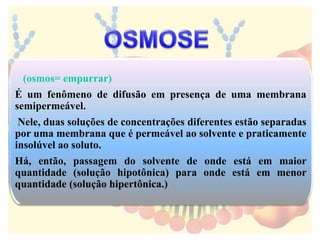 (osmos= empurrar)
É um fenômeno de difusão em presença de uma membrana
semipermeável.
Nele, duas soluções de concentrações diferentes estão separadas
por uma membrana que é permeável ao solvente e praticamente
insolúvel ao soluto.
Há, então, passagem do solvente de onde está em maior
quantidade (solução hipotônica) para onde está em menor
quantidade (solução hipertônica.)
 