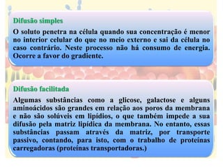 Difusão simples
O soluto penetra na célula quando sua concentração é menor
no interior celular do que no meio externo e sai da célula no
caso contrário. Neste processo não há consumo de energia.
Ocorre a favor do gradiente.
Difusão facilitada
Algumas substâncias como a glicose, galactose e alguns
aminoácidos são grandes em relação aos poros da membrana
e não são solúveis em lipídios, o que também impede a sua
difusão pela matriz lipídica da membrana. No entanto, essas
substâncias passam através da matriz, por transporte
passivo, contando, para isto, com o trabalho de proteínas
carregadoras (proteínas transportadoras.)
 