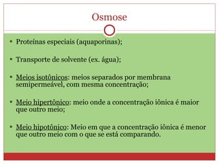 Osmose Proteínas especiais (aquaporinas); Transporte de solvente (ex. água); Meios isotônicos : meios separados por membrana semipermeável, com mesma concentração; Meio hipertônico : meio onde a concentração iônica é maior que outro meio; Meio hipotônico : Meio em que a concentração iônica é menor que outro meio com o que se está comparando. 