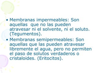 • Membranas impermeables: Son
  aquellas que no las pueden
  atravesar ni el solvente, ni el soluto.
  (Tegumentos).
• Membranas semipermeables: Son
  aquellas que las pueden atravesar
  libremente el agua, pero no permiten
  el paso de solutos verdaderos o
  cristaloides. (Eritocitos).
 