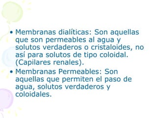 • Membranas dialíticas: Son aquellas
  que son permeables al agua y
  solutos verdaderos o cristaloides, no
  así para solutos de tipo coloidal.
  (Capilares renales).
• Membranas Permeables: Son
  aquellas que permiten el paso de
  agua, solutos verdaderos y
  coloidales.
 